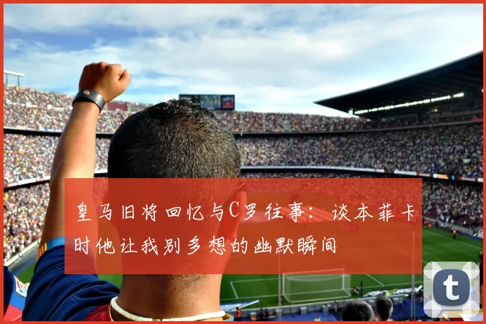 皇马旧将回忆与C罗往事：谈本菲卡时他让我别多想的幽默瞬间