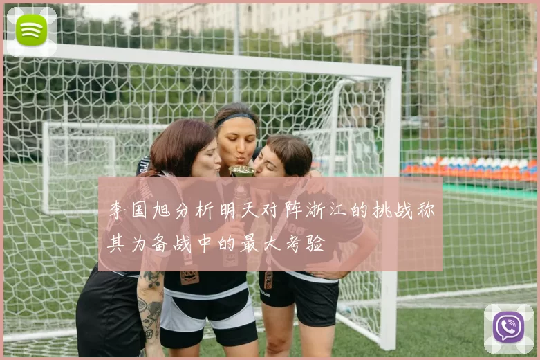 李国旭分析明天对阵浙江的挑战称其为备战中的最大考验