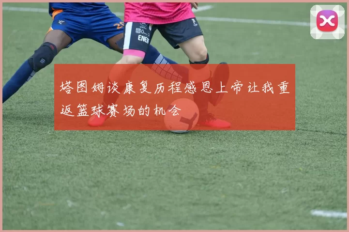 塔图姆谈康复历程感恩上帝让我重返篮球赛场的机会