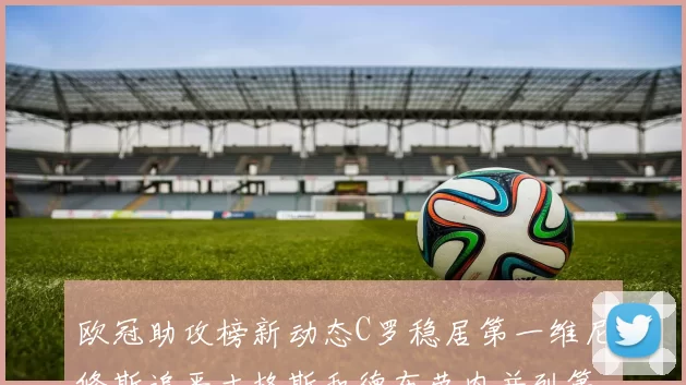 欧冠助攻榜新动态C罗稳居第一维尼修斯追平吉格斯和德布劳内并列第五