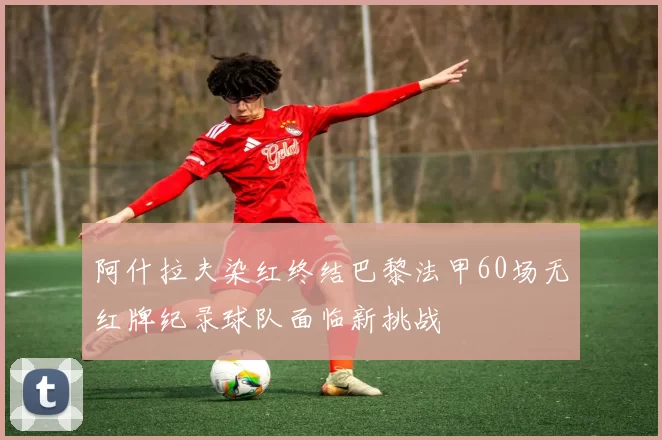 阿什拉夫染红终结巴黎法甲60场无红牌纪录球队面临新挑战