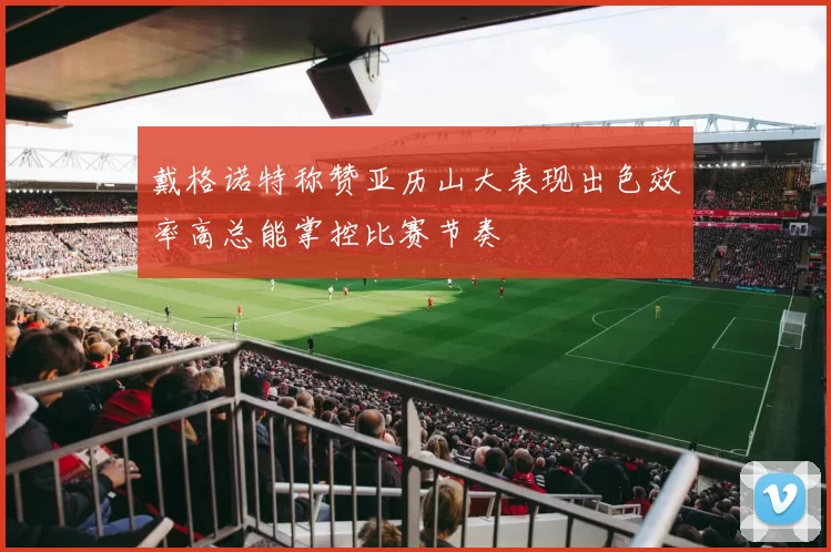 戴格诺特称赞亚历山大表现出色效率高总能掌控比赛节奏