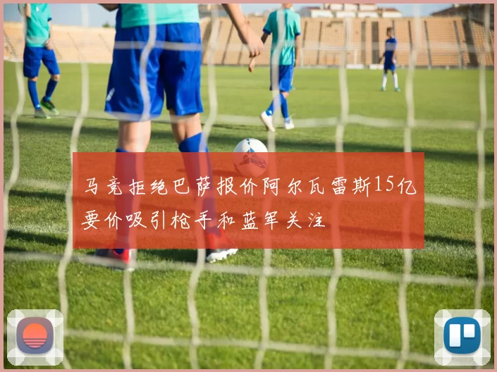 马竞拒绝巴萨报价阿尔瓦雷斯15亿要价吸引枪手和蓝军关注