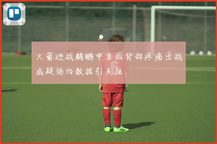 火箭迎战鹈鹕申京因背部疼痛出战成疑场均数据引关注