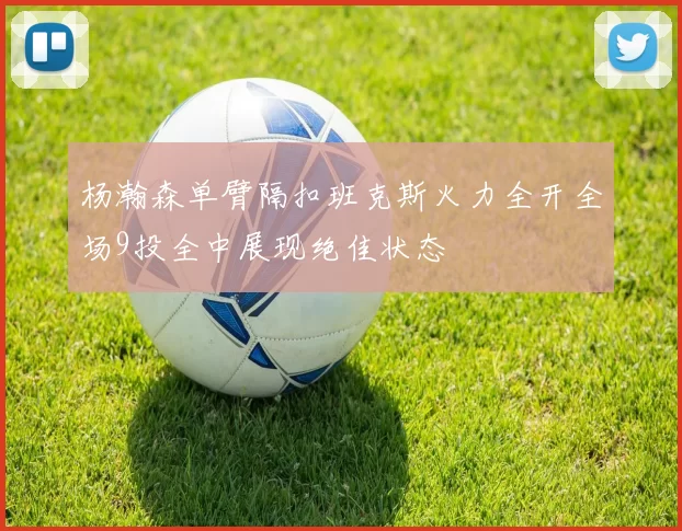 杨瀚森单臂隔扣班克斯火力全开全场9投全中展现绝佳状态
