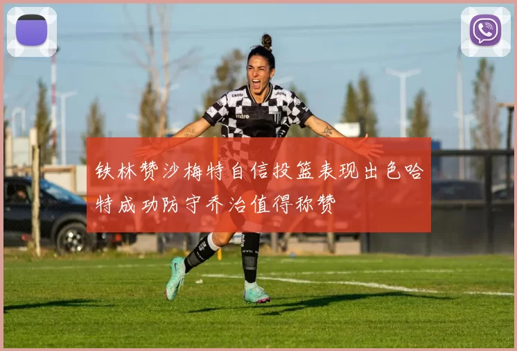 铁林赞沙梅特自信投篮表现出色哈特成功防守乔治值得称赞