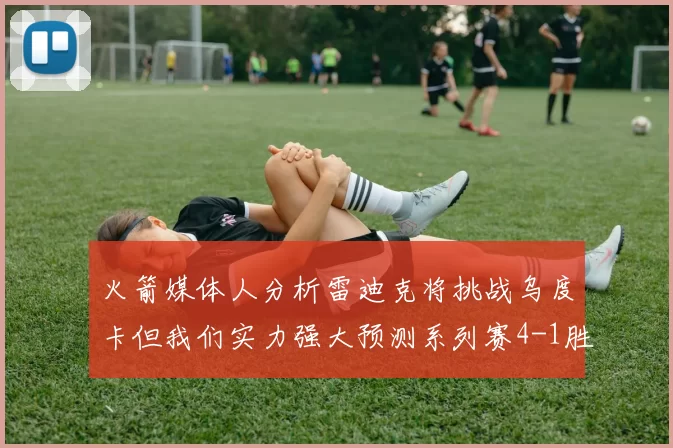 火箭媒体人分析雷迪克将挑战乌度卡但我们实力强大预测系列赛4-1胜出
