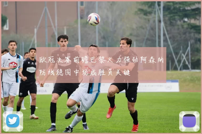 欧冠决赛前瞻巴黎火力强劲阿森纳防线稳固中场成胜负关键