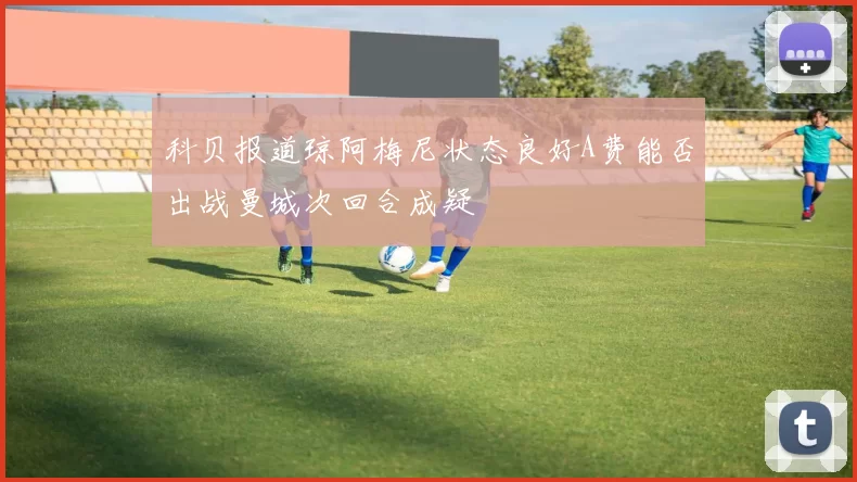 科贝报道琼阿梅尼状态良好A费能否出战曼城次回合成疑