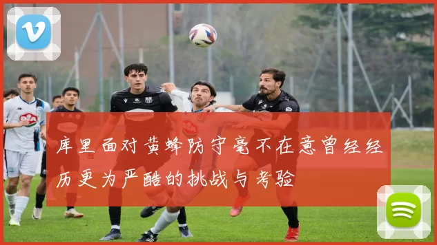 库里面对黄蜂防守毫不在意曾经经历更为严酷的挑战与考验