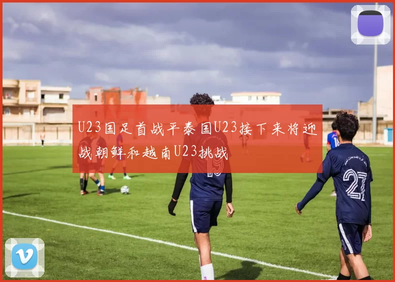 U23国足首战平泰国U23接下来将迎战朝鲜和越南U23挑战