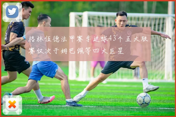 格林伍德法甲赛季进球43个五大联赛仅次于姆巴佩等四大巨星