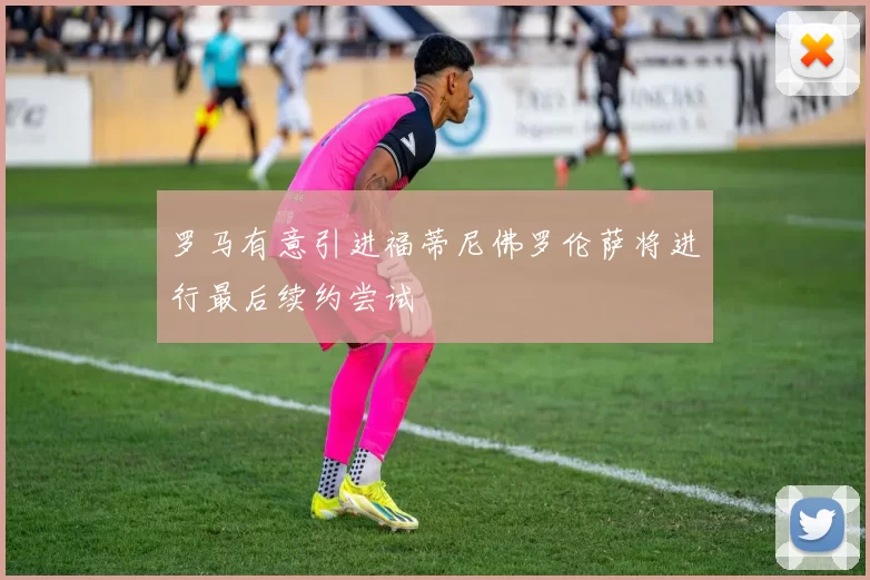 罗马有意引进福蒂尼佛罗伦萨将进行最后续约尝试