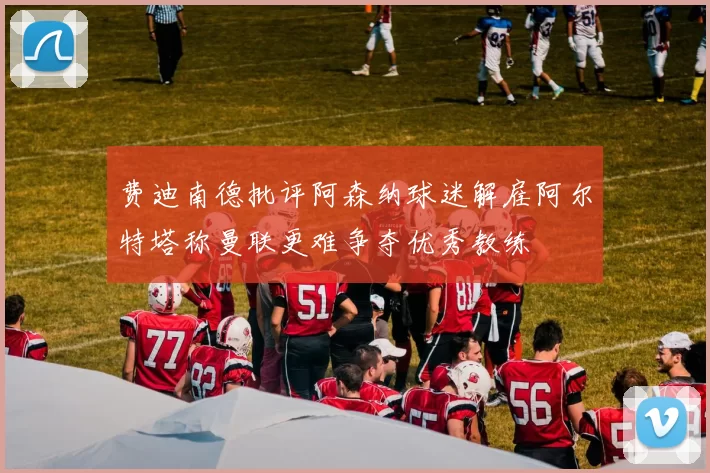 费迪南德批评阿森纳球迷解雇阿尔特塔称曼联更难争夺优秀教练