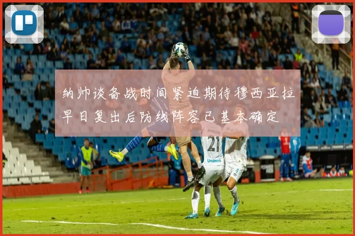 纳帅谈备战时间紧迫期待穆西亚拉早日复出后防线阵容已基本确定