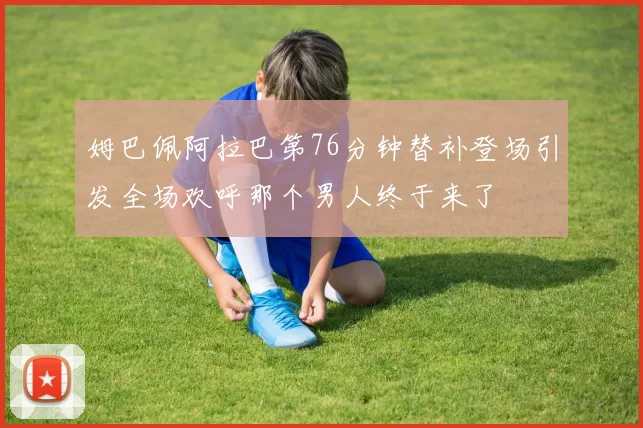 姆巴佩阿拉巴第76分钟替补登场引发全场欢呼那个男人终于来了