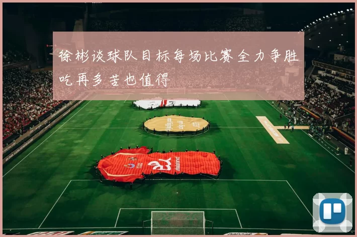 徐彬谈球队目标每场比赛全力争胜吃再多苦也值得
